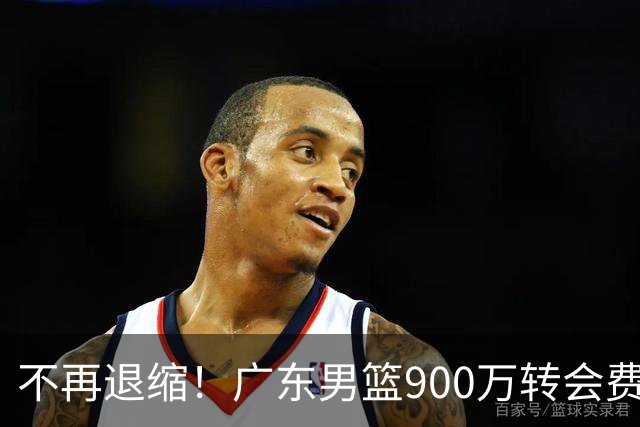 不再退缩！广东男篮900万转会费签下昔日状元内线，杜锋拒绝沉沦